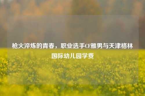 枪火淬炼的青春，职业选手CF雅男与天津格林国际幼儿园学费