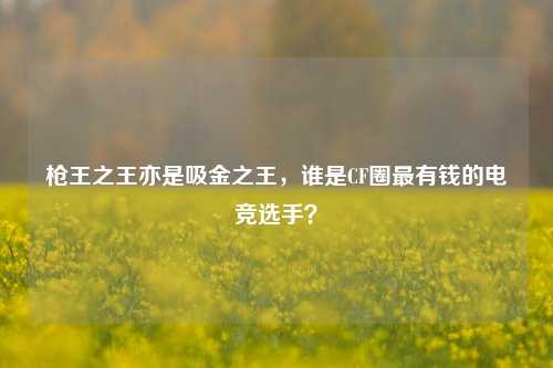 枪王之王亦是吸金之王，谁是CF圈最有钱的电竞选手？