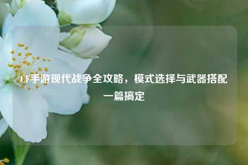 CF手游现代战争全攻略,模式选择与武器搭配一篇搞定