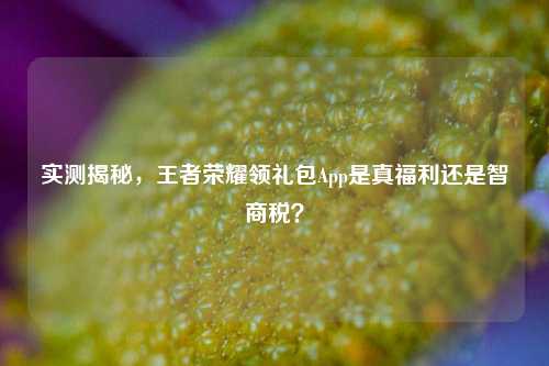 实测揭秘,王者荣耀领礼包App是真福利还是智商税?