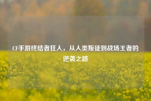 CF手游终结者狂人，从人类叛徒到战场王者的逆袭之路