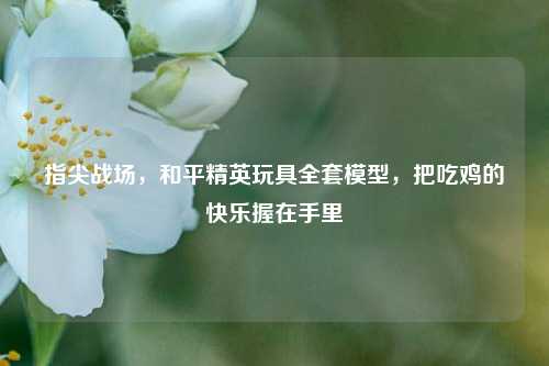 指尖战场,和平精英玩具全套模型,把吃鸡的快乐握在手里