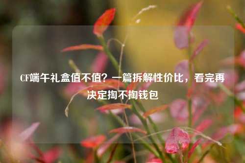 CF端午礼盒值不值？一篇拆解性价比，看完再决定掏不掏钱包