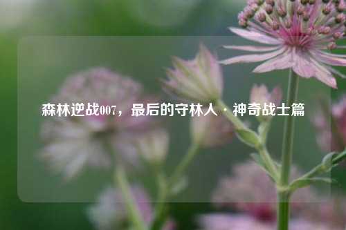 森林逆战007,最后的守林人·神奇战士篇