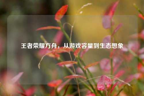 王者荣耀方舟,从游戏容量到生态想象