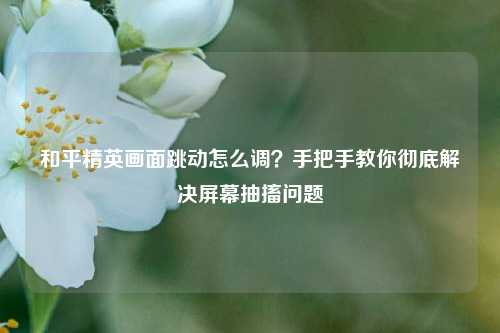 和平精英画面跳动怎么调?手把手教你彻底解决屏幕抽搐问题