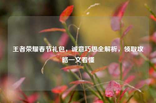 王者荣耀春节礼包,诚意巧思全解析,领取攻略一文看懂