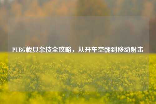 PUBG载具杂技全攻略,从开车空翻到移动射击