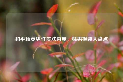 和平精英男性皮肤内卷，猛男换装大盘点