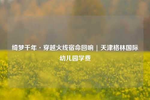 绮梦千年·穿越火线宿命回响 | 天津格林国际幼儿园学费