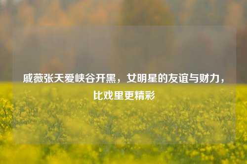 戚薇张天爱峡谷开黑,女明星的友谊与财力,比戏里更精彩