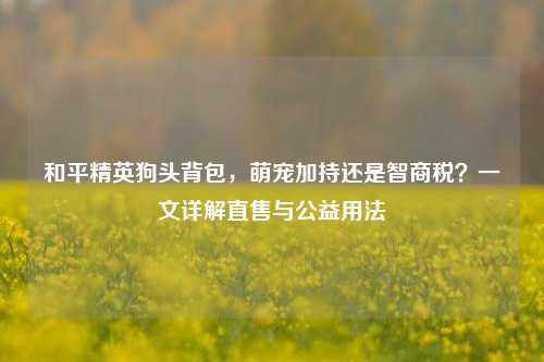 和平精英狗头背包,萌宠加持还是智商税?一文详解直售与公益用法