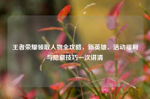 王者荣耀领取人物全攻略,新英雄、活动福利与隐藏技巧一次讲清