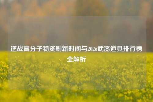 逆战高分子物资刷新时间与2026武器道具排行榜全解析