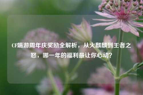 CF端游周年庆奖励全解析,从火麒麟到王者之怒,哪一年的福利最让你心动?