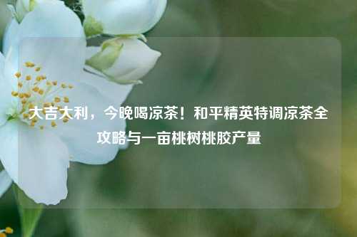 大吉大利,今晚喝凉茶!和平精英特调凉茶全攻略与一亩桃树桃胶产量